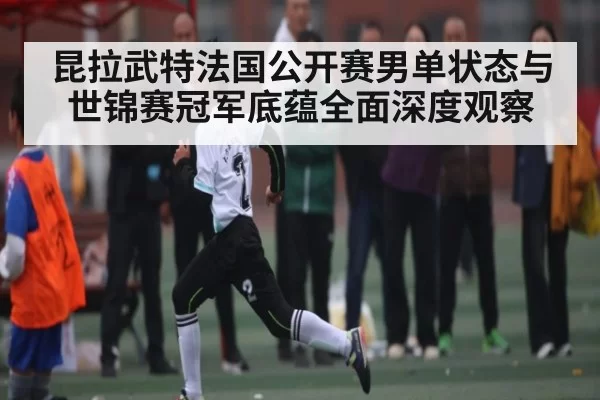 昆拉武特法国公开赛男单状态与世锦赛冠军底蕴全面深度观察